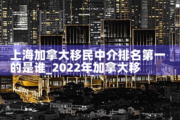 上海加拿大移民中介排名第一的是谁