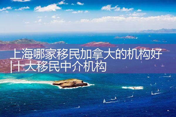 上海哪家移民加拿大的机构好