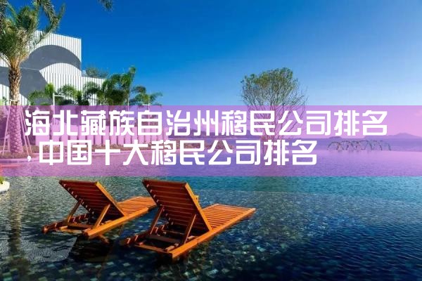 海北藏族自治州移民公司排名