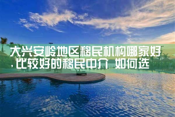 大兴安岭地区移民机构哪家好